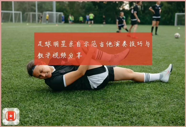 足球明星亲自示范吉他演奏技巧与教学视频分享
