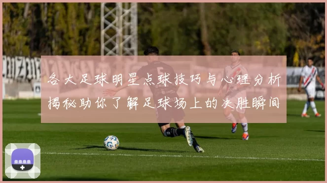 各大足球明星点球技巧与心理分析揭秘助你了解足球场上的决胜瞬间