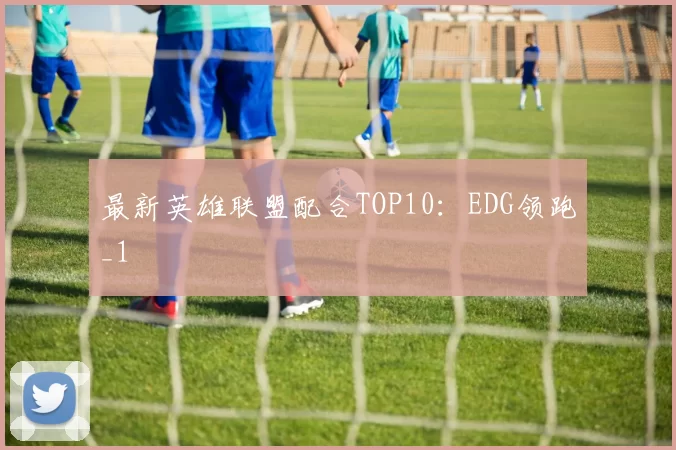 最新英雄联盟配合TOP10：EDG领跑_1