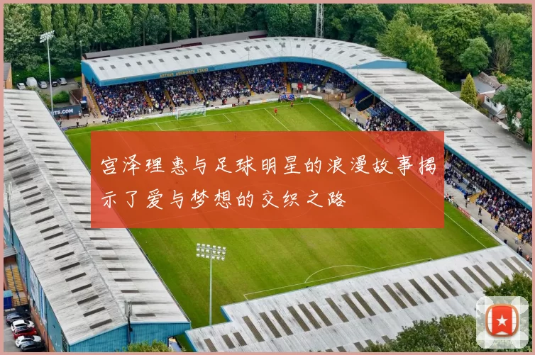 宫泽理惠与足球明星的浪漫故事揭示了爱与梦想的交织之路