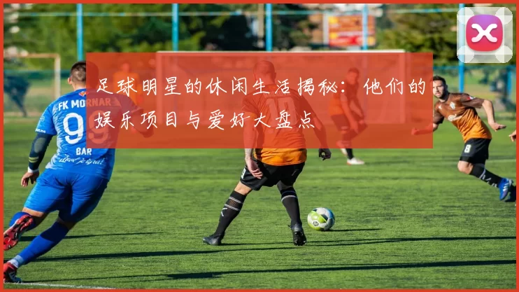 足球明星的休闲生活揭秘：他们的娱乐项目与爱好大盘点