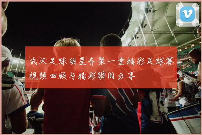 武汉足球明星齐聚一堂精彩足球赛视频回顾与精彩瞬间分享